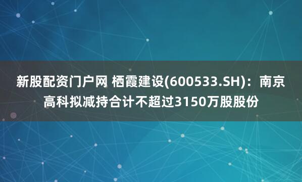 新股配资门户网 栖霞建设(600533.SH)：南京高科拟减持合计不超过3150万股股份