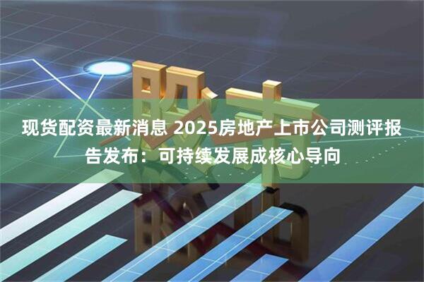 现货配资最新消息 2025房地产上市公司测评报告发布：可持续发展成核心导向