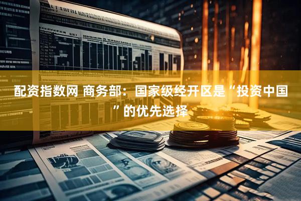 配资指数网 商务部：国家级经开区是“投资中国”的优先选择