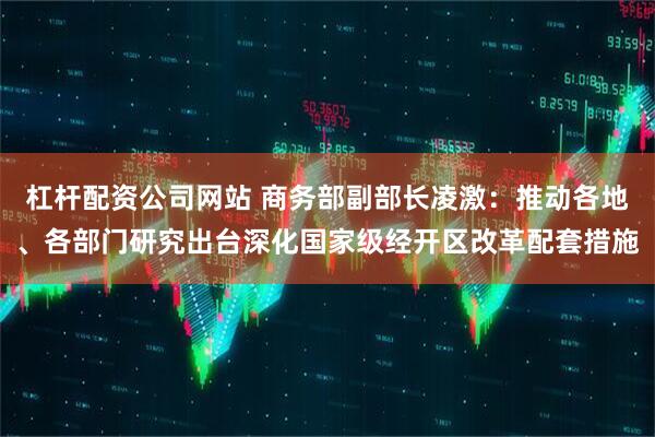 杠杆配资公司网站 商务部副部长凌激：推动各地、各部门研究出台深化国家级经开区改革配套措施