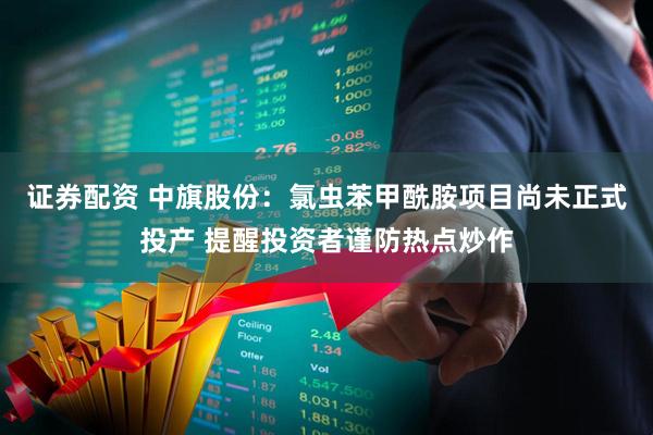 证券配资 中旗股份：氯虫苯甲酰胺项目尚未正式投产 提醒投资者谨防热点炒作