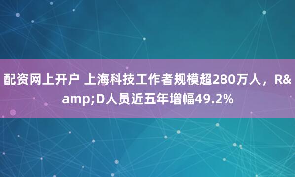 配资网上开户 上海科技工作者规模超280万人，R&D人员近五年增幅49.2%