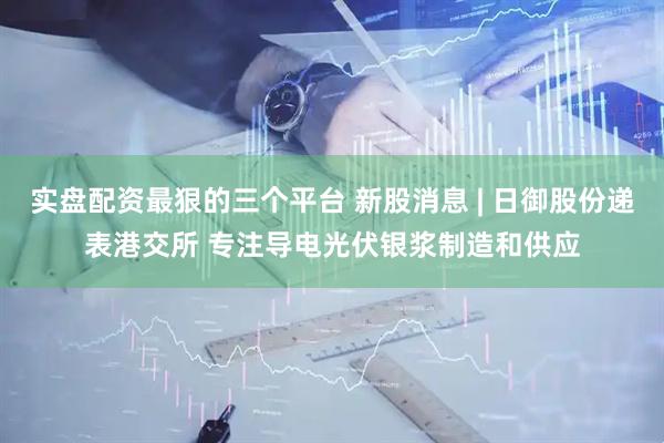 实盘配资最狠的三个平台 新股消息 | 日御股份递表港交所 专注导电光伏银浆制造和供应