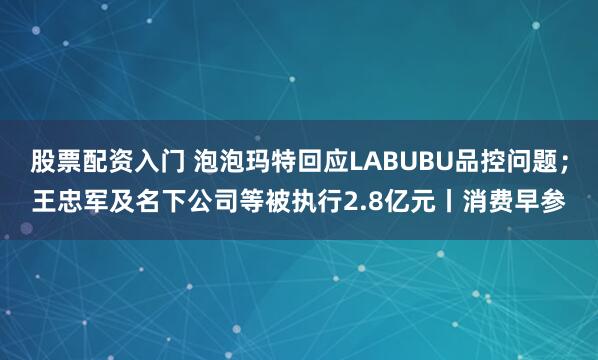 股票配资入门 泡泡玛特回应LABUBU品控问题；王忠军及名下公司等被执行2.8亿元丨消费早参