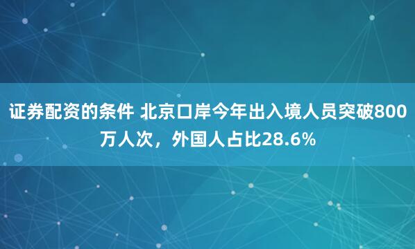 证券配资的条件 北京口岸今年出入境人员突破800万人次，外国人占比28.6%