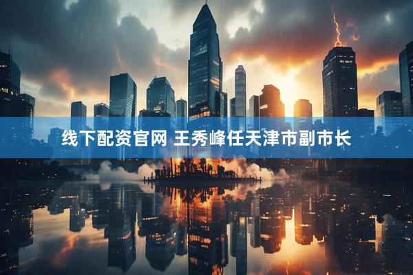 线下配资官网 王秀峰任天津市副市长