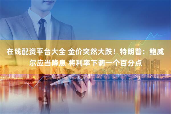 在线配资平台大全 金价突然大跌！特朗普：鲍威尔应当降息 将利率下调一个百分点