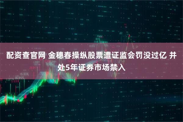 配资查官网 金穗春操纵股票遭证监会罚没过亿 并处5年证券市场禁入