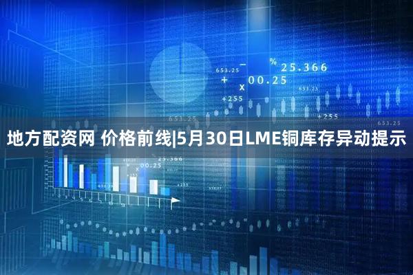 地方配资网 价格前线|5月30日LME铜库存异动提示