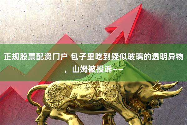 正规股票配资门户 包子里吃到疑似玻璃的透明异物，山姆被投诉——