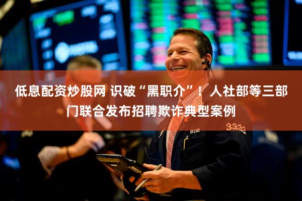低息配资炒股网 识破“黑职介”！人社部等三部门联合发布招聘欺诈典型案例