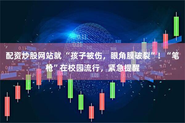 配资炒股网站就 “孩子被伤，眼角膜破裂”！“笔枪”在校园流行，紧急提醒
