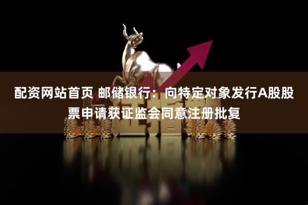 配资网站首页 邮储银行：向特定对象发行A股股票申请获证监会同意注册批复