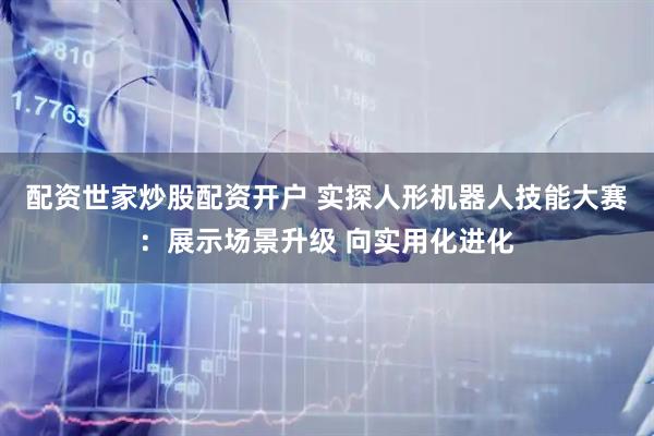 配资世家炒股配资开户 实探人形机器人技能大赛：展示场景升级 向实用化进化