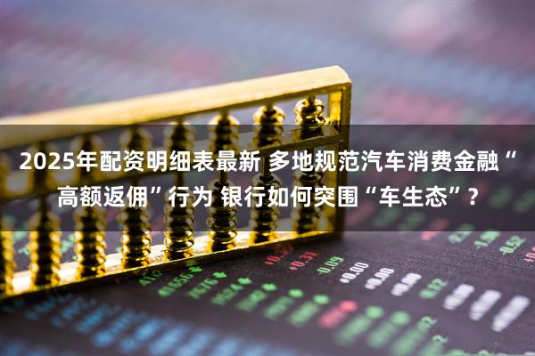 2025年配资明细表最新 多地规范汽车消费金融“高额返佣”行为 银行如何突围“车生态”？