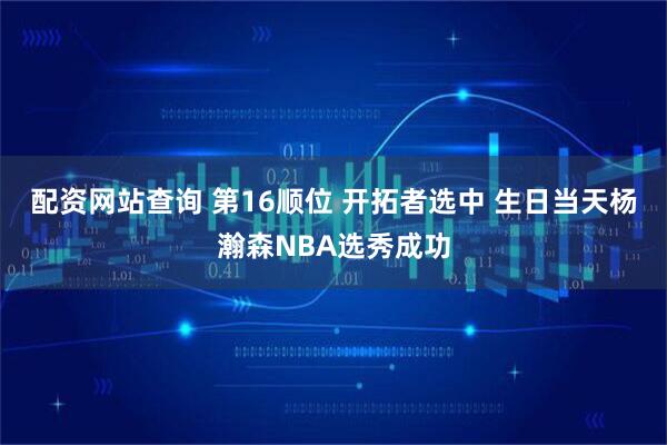 配资网站查询 第16顺位 开拓者选中 生日当天杨瀚森NBA选秀成功