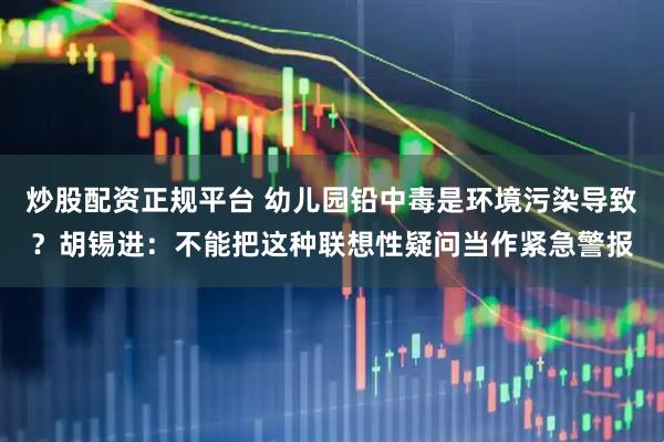 炒股配资正规平台 幼儿园铅中毒是环境污染导致？胡锡进：不能把这种联想性疑问当作紧急警报