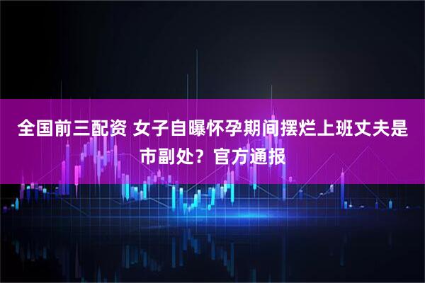 全国前三配资 女子自曝怀孕期间摆烂上班丈夫是市副处？官方通报