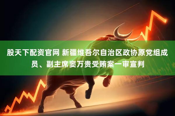 股天下配资官网 新疆维吾尔自治区政协原党组成员、副主席窦万贵受贿案一审宣判