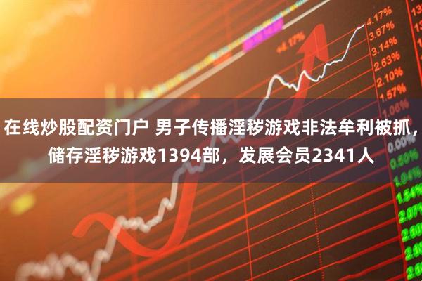 在线炒股配资门户 男子传播淫秽游戏非法牟利被抓，储存淫秽游戏1394部，发展会员2341人