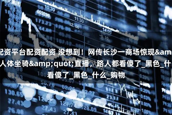 配资平台配资配资 没想到！网传长沙一商场惊现&quot;人体坐骑&quot;直播，路人都看傻了_黑色_什么_购物