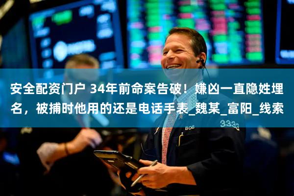 安全配资门户 34年前命案告破！嫌凶一直隐姓埋名，被捕时他用的还是电话手表_魏某_富阳_线索