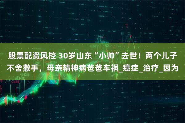 股票配资风控 30岁山东“小帅”去世！两个儿子不舍撒手，母亲精神病爸爸车祸_癌症_治疗_因为