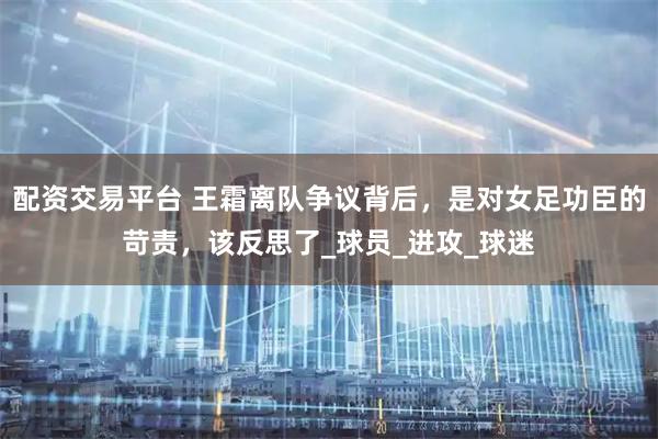 配资交易平台 王霜离队争议背后，是对女足功臣的苛责，该反思了_球员_进攻_球迷
