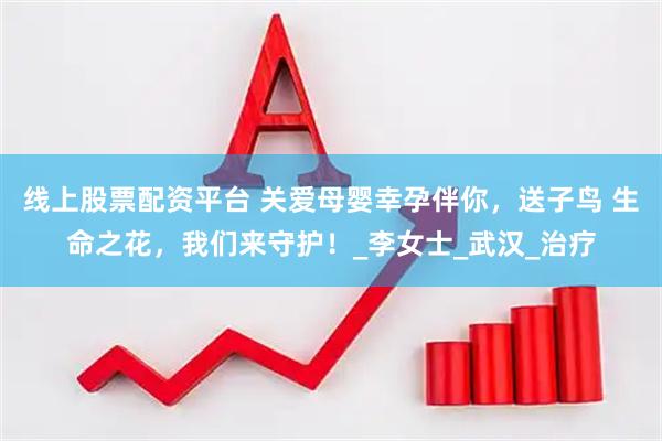 线上股票配资平台 关爱母婴幸孕伴你，送子鸟 生命之花，我们来守护！_李女士_武汉_治疗