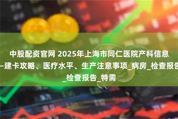中股配资官网 2025年上海市同仁医院产科信息汇总——建卡攻略、医疗水平、生产注意事项_病房_检查报告_特需