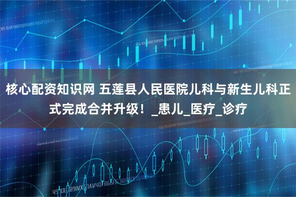 核心配资知识网 五莲县人民医院儿科与新生儿科正式完成合并升级！_患儿_医疗_诊疗