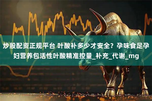 炒股配资正规平台 叶酸补多少才安全？孕味食足孕妇营养包活性叶酸精准控量_补充_代谢_mg