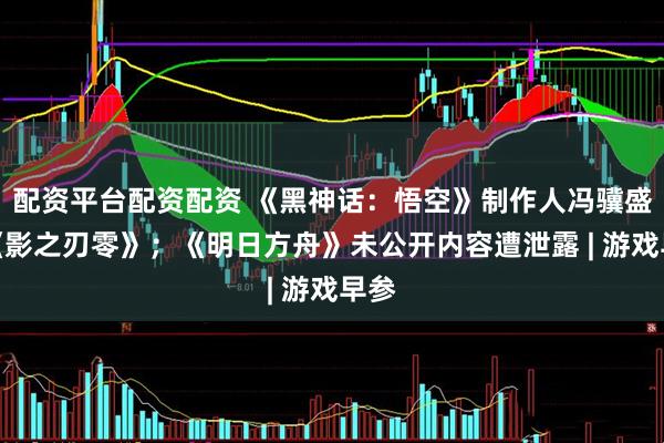 配资平台配资配资 《黑神话：悟空》制作人冯骥盛赞《影之刃零》；《明日方舟》未公开内容遭泄露 | 游戏早参