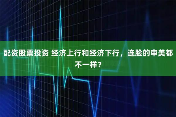 配资股票投资 经济上行和经济下行，连脸的审美都不一样？