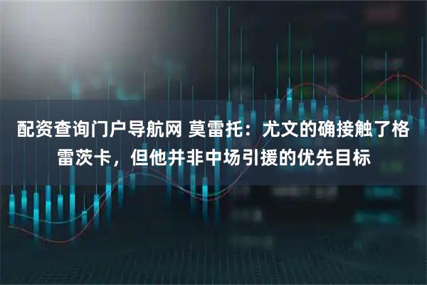 配资查询门户导航网 莫雷托：尤文的确接触了格雷茨卡，但他并非中场引援的优先目标