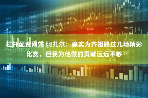 杠杆配资网站 阿扎尔：确实为齐祖踢过几场精彩比赛，但我为他做的贡献远远不够