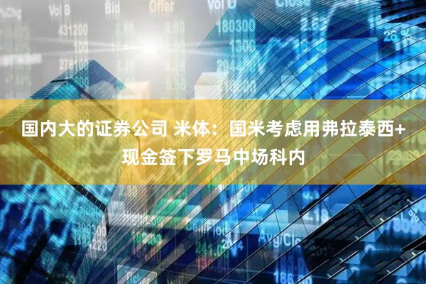 国内大的证券公司 米体：国米考虑用弗拉泰西+现金签下罗马中场科内