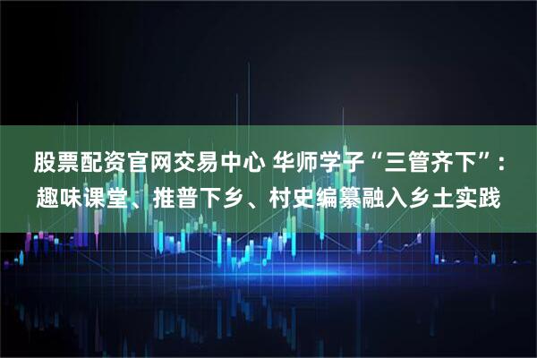 股票配资官网交易中心 华师学子“三管齐下”：趣味课堂、推普下乡、村史编纂融入乡土实践