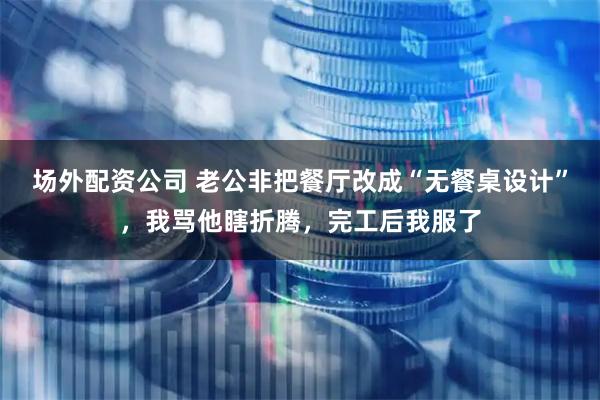 场外配资公司 老公非把餐厅改成“无餐桌设计”，我骂他瞎折腾，完工后我服了