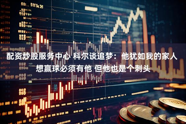 配资炒股服务中心 科尔谈追梦：他犹如我的家人 想赢球必须有他 但他也是个刺头